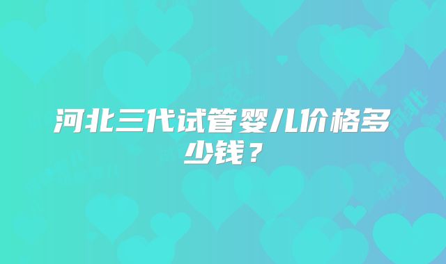 河北三代试管婴儿价格多少钱?