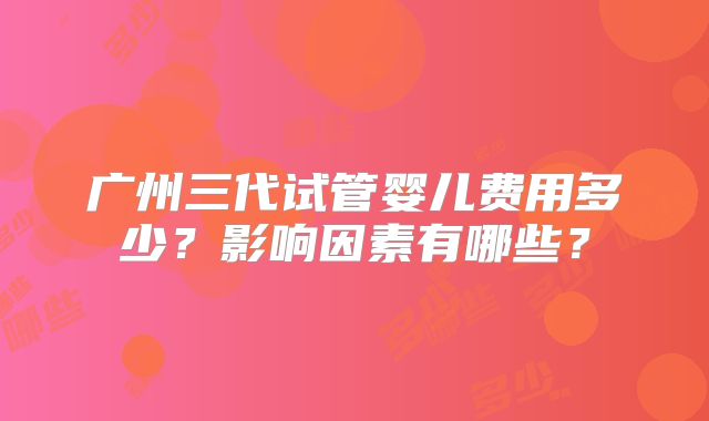 广州三代试管婴儿费用多少?影响因素有哪些?
