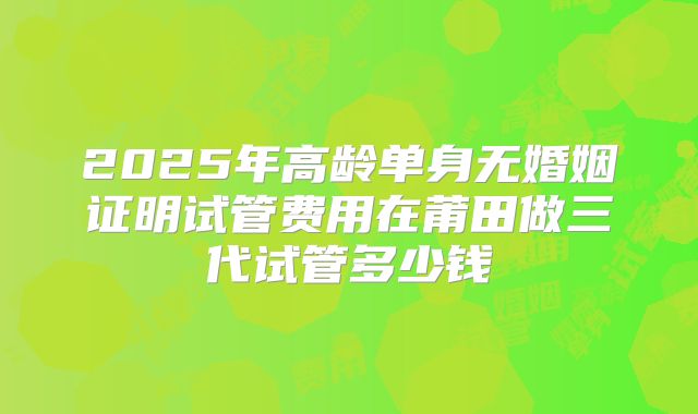 2025年高龄单身无婚姻证明试管费用在莆田做三代试管多少钱