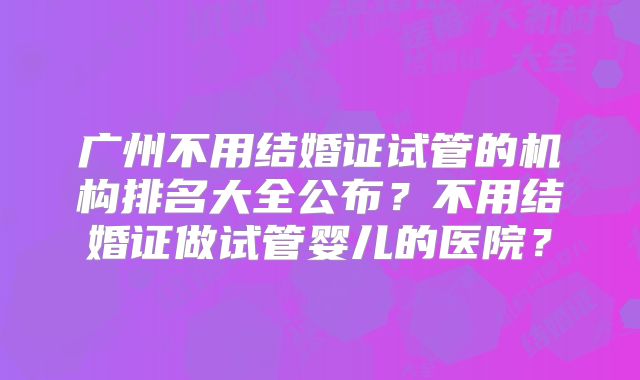 广州不用结婚证试管的机构排名大全公布?不用结婚证做试管婴儿的医院?