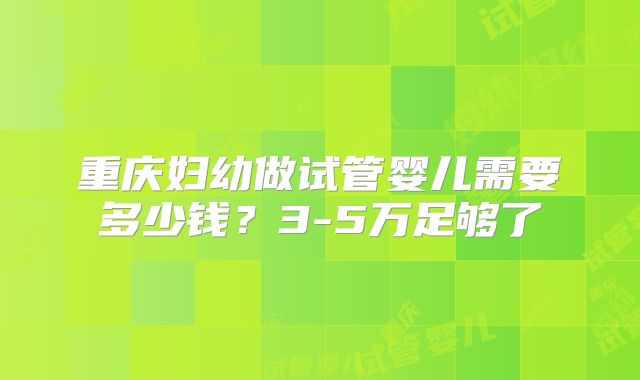 重庆妇幼做试管婴儿需要多少钱？3-5万足够了