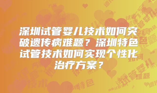 深圳试管婴儿技术如何突破遗传病难题?深圳特色试管技术如何实现个性化治疗方案?