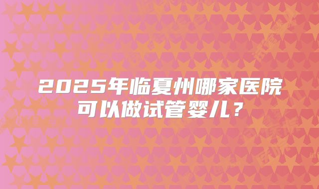2025年临夏州哪家医院可以做试管婴儿?