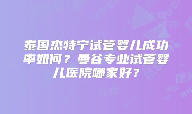 泰国杰特宁试管婴儿成功率如何?曼谷专业试管婴儿医院哪家好?