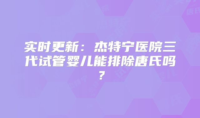 实时更新：杰特宁医院三代试管婴儿能排除唐氏吗？