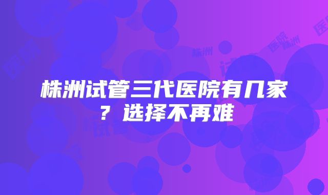 株洲试管三代医院有几家?选择不再难