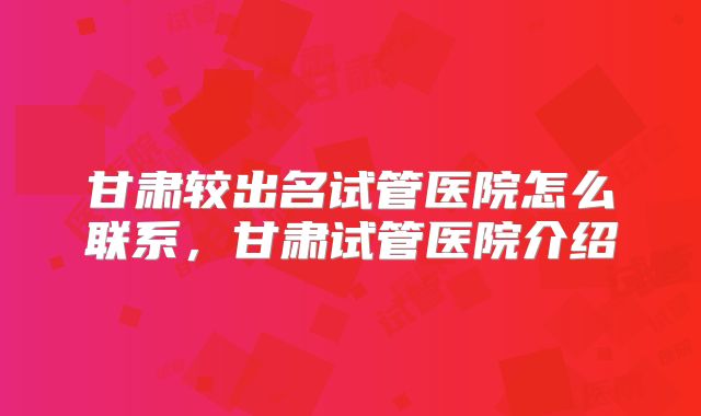 甘肃较出名试管医院怎么联系,甘肃试管医院介绍