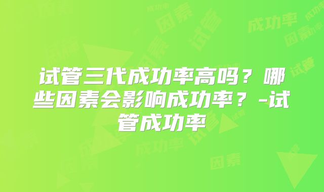 试管三代成功率高吗?哪些因素会影响成功率?-试管成功率