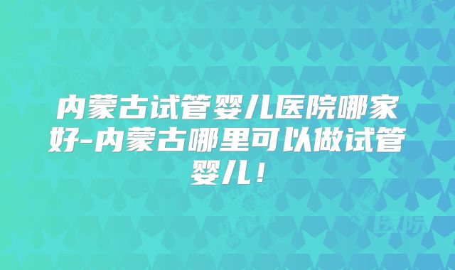 内蒙古试管婴儿医院哪家好-内蒙古哪里可以做试管婴儿!
