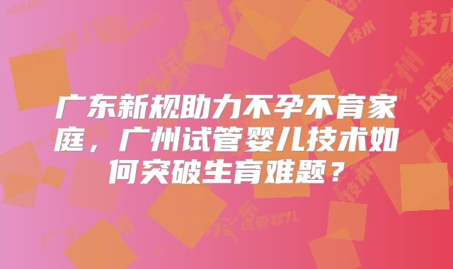 广东新规助力不孕不育家庭，广州试管婴儿技术如何突破生育难题？