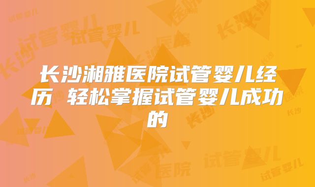 长沙湘雅医院试管婴儿经历 轻松掌握试管婴儿成功的