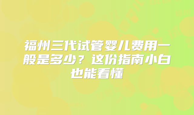 福州三代试管婴儿费用一般是多少?这份指南小白也能看懂