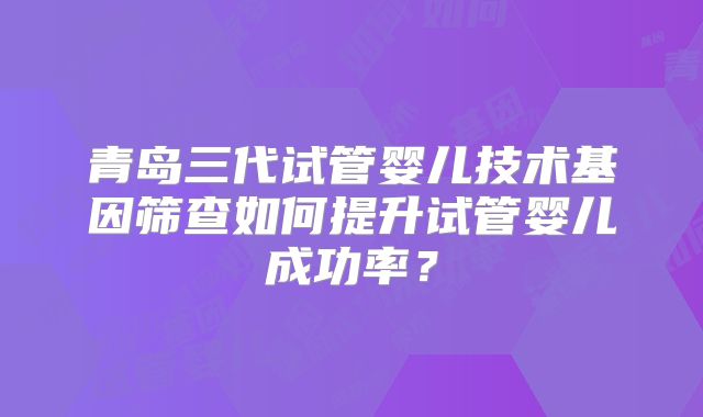 青岛三代试管婴儿技术基因筛查如何提升试管婴儿成功率？