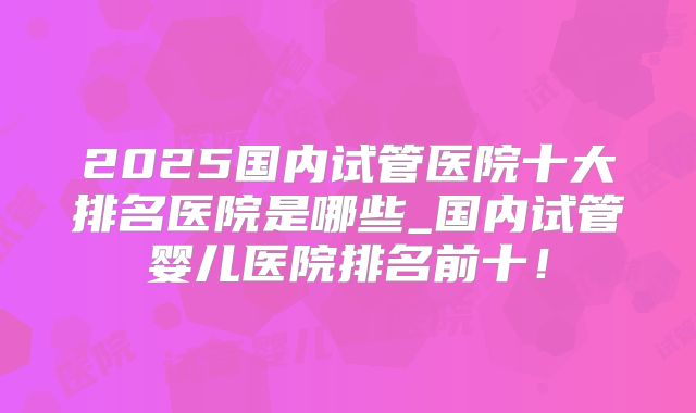 2025国内试管医院十大排名医院是哪些_国内试管婴儿医院排名前十！
