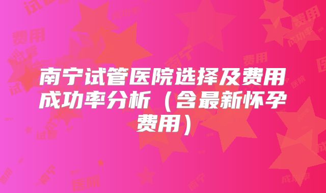 南宁试管医院选择及费用成功率分析(含最新怀孕费用)