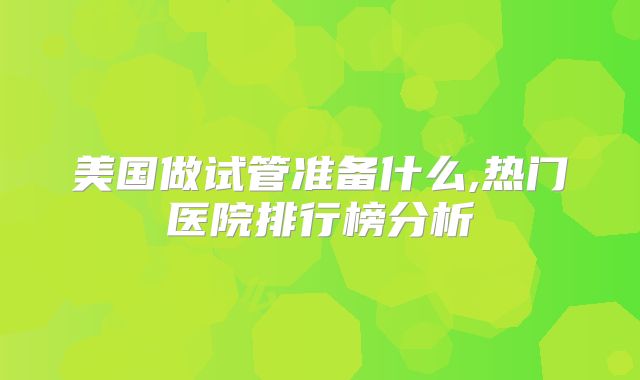 美国做试管准备什么,热门医院排行榜分析