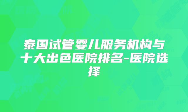 泰国试管婴儿服务机构与十大出色医院排名-医院选择