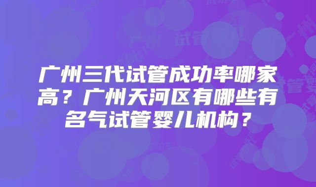 广州三代试管成功率哪家高？广州天河区有哪些有名气试管婴儿机构？