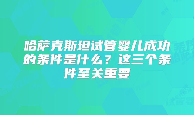 哈萨克斯坦试管婴儿成功的条件是什么？这三个条件至关重要