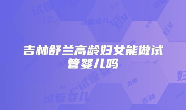 吉林舒兰高龄妇女能做试管婴儿吗