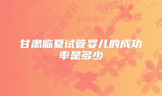 甘肃临夏试管婴儿的成功率是多少