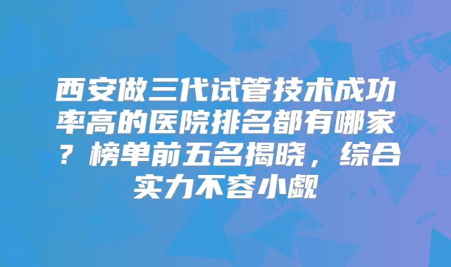 西安做三代试管技术成功率高的医院排名都有哪家？榜单前五名揭晓，综合实力不容小觑
