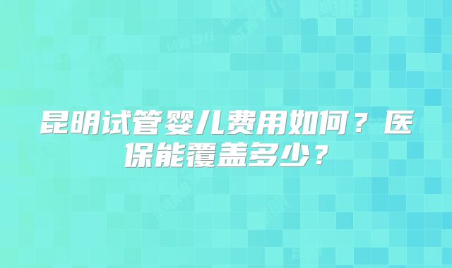 昆明试管婴儿费用如何?医保能覆盖多少?