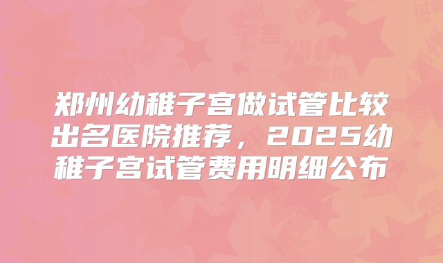 郑州幼稚子宫做试管比较出名医院推荐,2025幼稚子宫试管费用明细公布