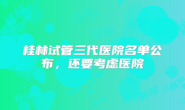 桂林试管三代医院名单公布,还要考虑医院