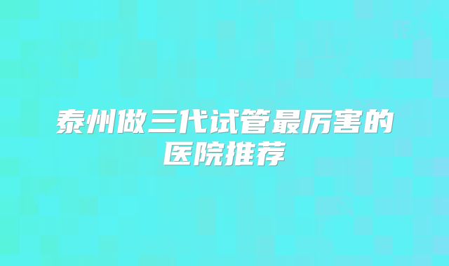 泰州做三代试管最厉害的医院推荐