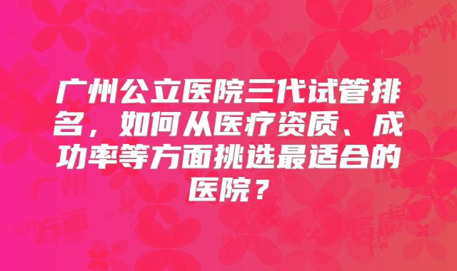 广州公立医院三代试管排名,如何从医疗资质、成功率等方面挑选最适合的医院?