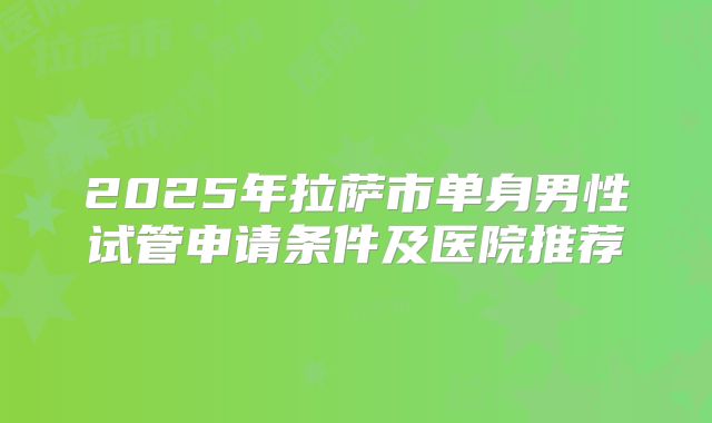 2025年拉萨市单身男性试管申请条件及医院推荐