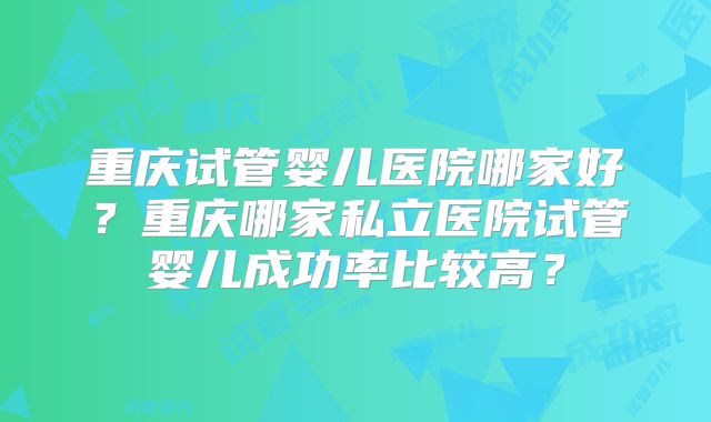 重庆试管婴儿医院哪家好？重庆哪家私立医院试管婴儿成功率比较高？