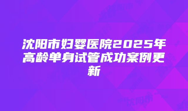 沈阳市妇婴医院2025年高龄单身试管成功案例更新