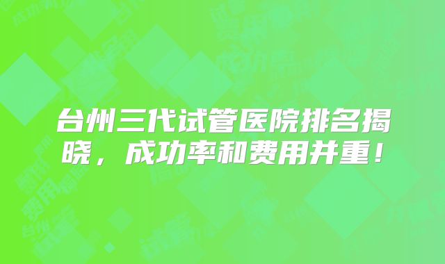 台州三代试管医院排名揭晓,成功率和费用并重!