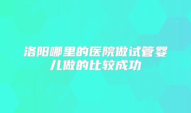 洛阳哪里的医院做试管婴儿做的比较成功