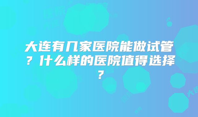 大连有几家医院能做试管?什么样的医院值得选择?