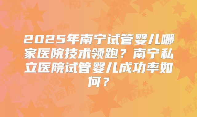 2025年南宁试管婴儿哪家医院技术领跑？南宁私立医院试管婴儿成功率如何？