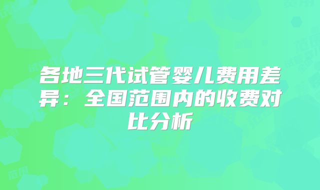 各地三代试管婴儿费用差异:全国范围内的收费对比分析