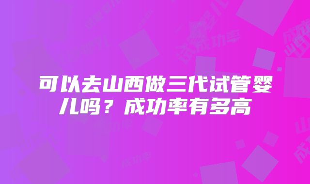 可以去山西做三代试管婴儿吗？成功率有多高