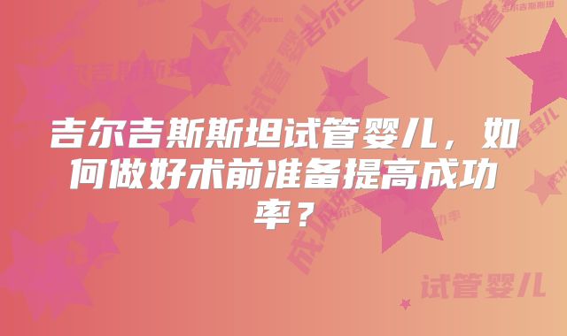 吉尔吉斯斯坦试管婴儿,如何做好术前准备提高成功率?