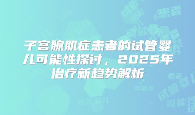 子宫腺肌症患者的试管婴儿可能性探讨,2025年治疗新趋势解析