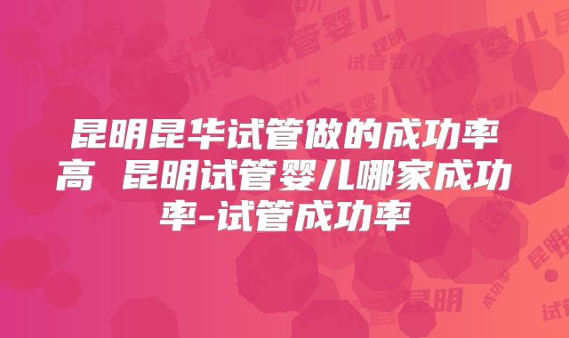 昆明昆华试管做的成功率高 昆明试管婴儿哪家成功率-试管成功率