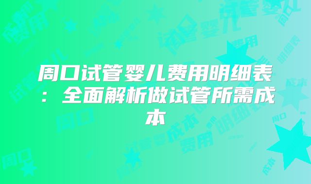 周口试管婴儿费用明细表:全面解析做试管所需成本