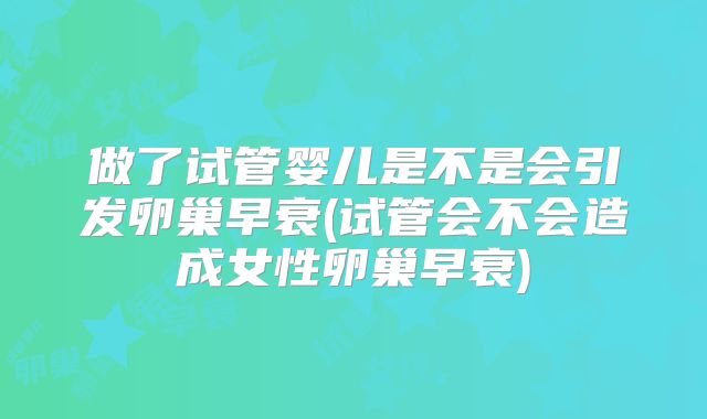 做了试管婴儿是不是会引发卵巢早衰(试管会不会造成女性卵巢早衰)