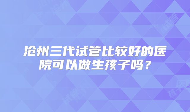 沧州三代试管比较好的医院可以做生孩子吗?