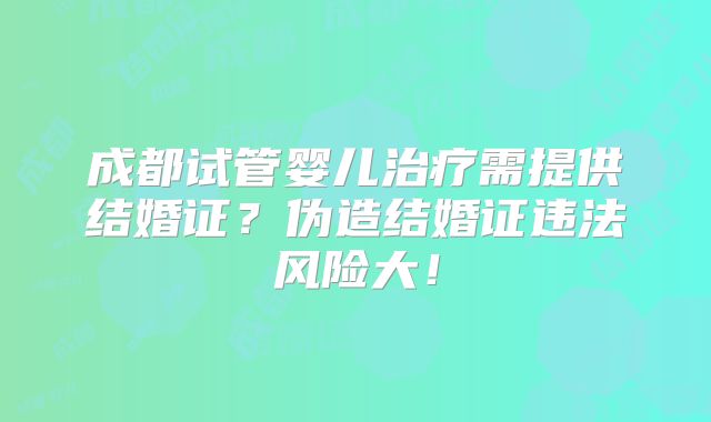 成都试管婴儿治疗需提供结婚证?伪造结婚证违法风险大!