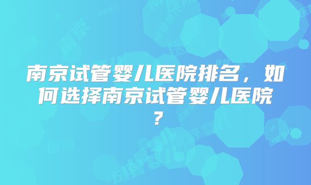 南京试管婴儿医院排名,如何选择南京试管婴儿医院?