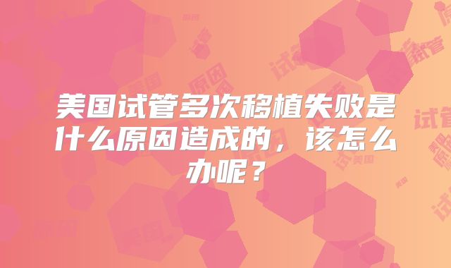 美国试管多次移植失败是什么原因造成的,该怎么办呢?