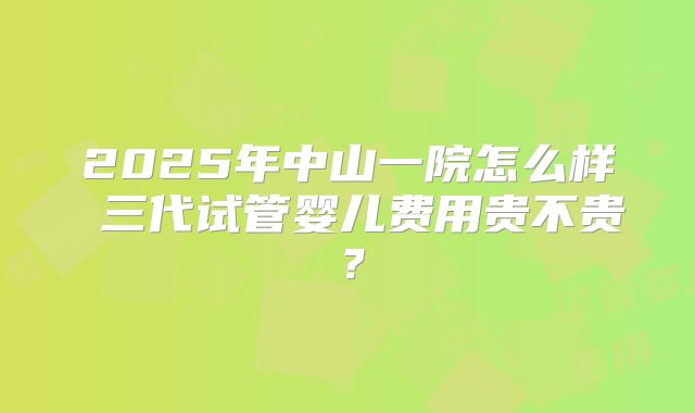 2025年中山一院怎么样 三代试管婴儿费用贵不贵？